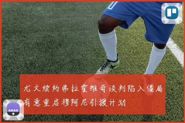 尤文续约弗拉霍维奇谈判陷入僵局有意重启穆阿尼引援计划
