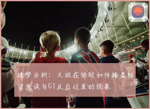 追梦分析：文班在场时如何掩盖防守失误与G1反应过度的现象