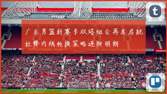 广东男篮新赛季双塔组合再度启航杜锋内线轮换策略逐渐明朗