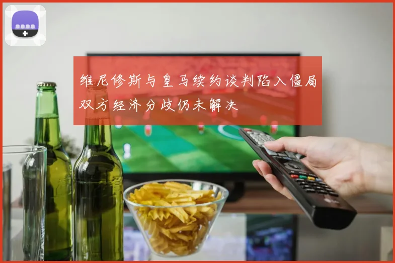 维尼修斯与皇马续约谈判陷入僵局双方经济分歧仍未解决
