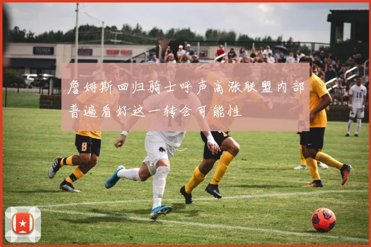 詹姆斯回归骑士呼声高涨联盟内部普遍看好这一转会可能性