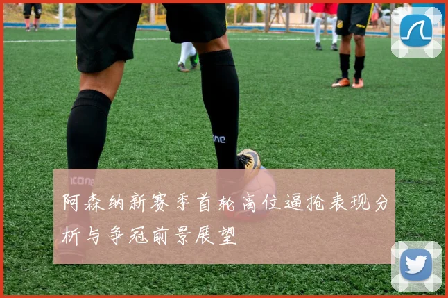 阿森纳新赛季首轮高位逼抢表现分析与争冠前景展望