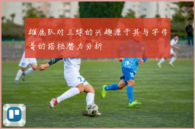 雄鹿队对三球的兴趣源于其与字母哥的搭档潜力分析