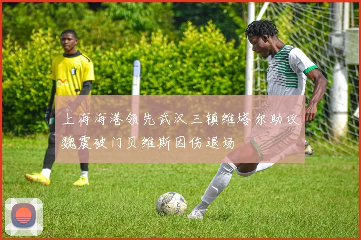 上海海港领先武汉三镇维塔尔助攻魏震破门贝维斯因伤退场