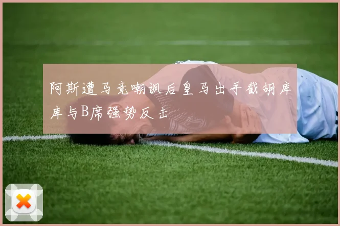 阿斯遭马竞嘲讽后皇马出手截胡库库与B席强势反击