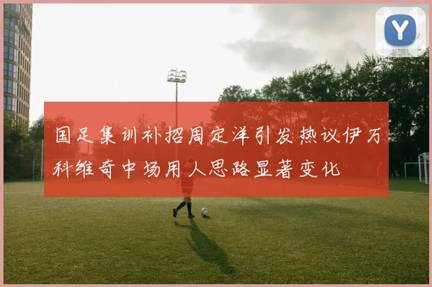 国足集训补招周定洋引发热议伊万科维奇中场用人思路显著变化
