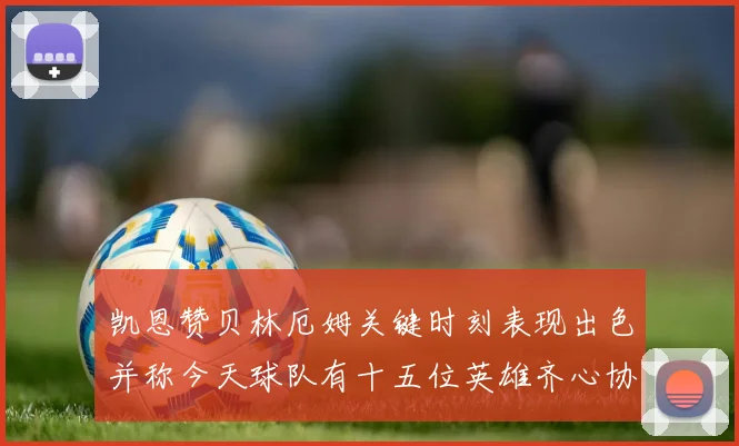 凯恩赞贝林厄姆关键时刻表现出色并称今天球队有十五位英雄齐心协力