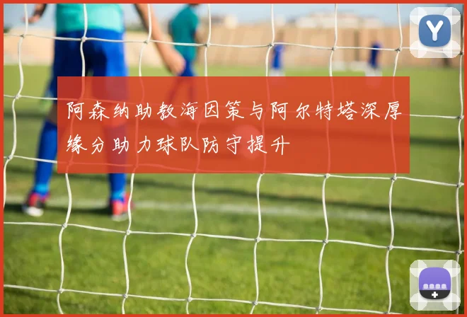 阿森纳助教海因策与阿尔特塔深厚缘分助力球队防守提升