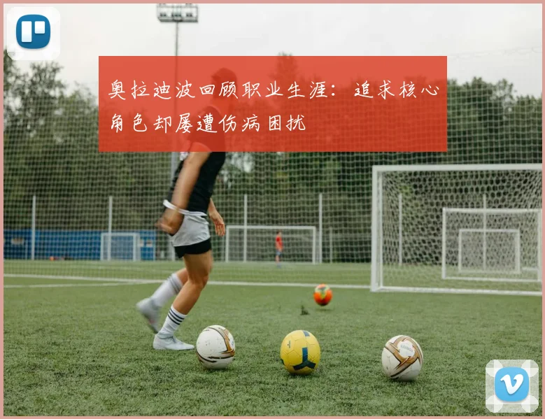 奥拉迪波回顾职业生涯：追求核心角色却屡遭伤病困扰