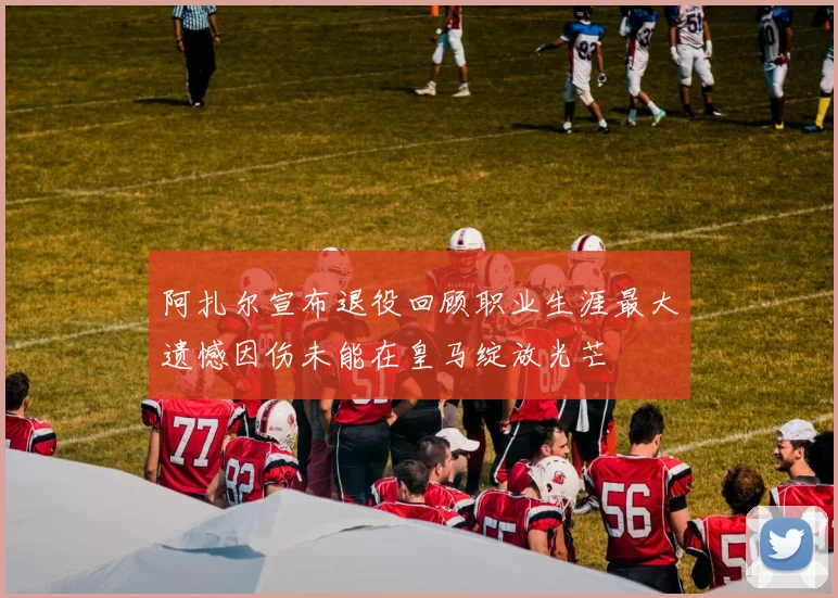 阿扎尔宣布退役回顾职业生涯最大遗憾因伤未能在皇马绽放光芒