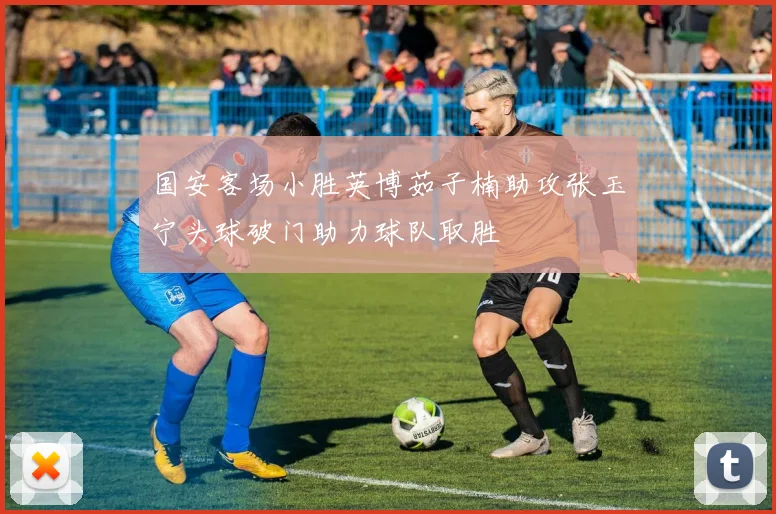 国安客场小胜英博茹子楠助攻张玉宁头球破门助力球队取胜