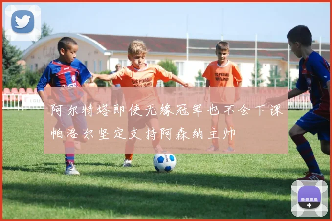 阿尔特塔即使无缘冠军也不会下课帕洛尔坚定支持阿森纳主帅