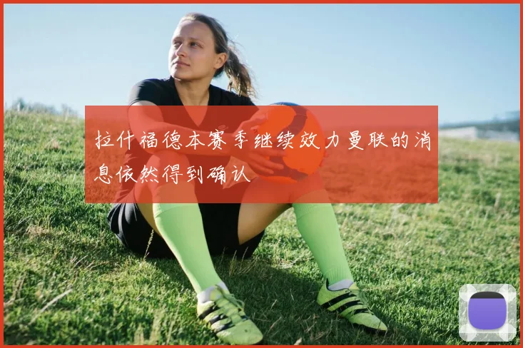 拉什福德本赛季继续效力曼联的消息依然得到确认