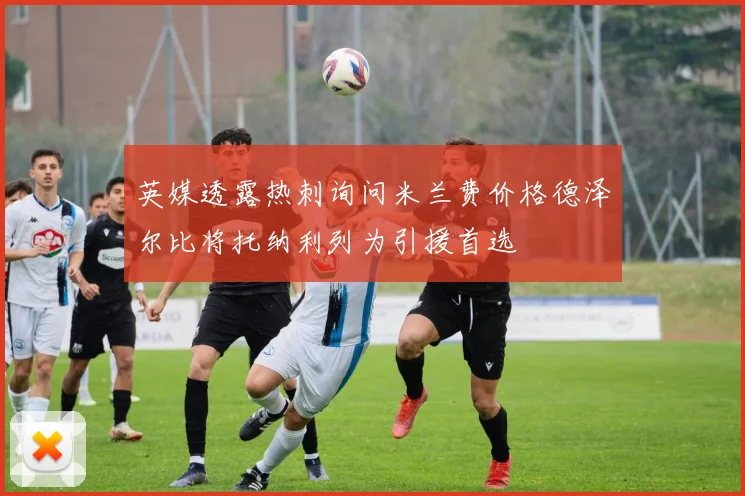 英媒透露热刺询问米兰费价格德泽尔比将托纳利列为引援首选