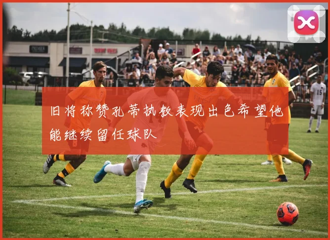旧将称赞孔蒂执教表现出色希望他能继续留任球队