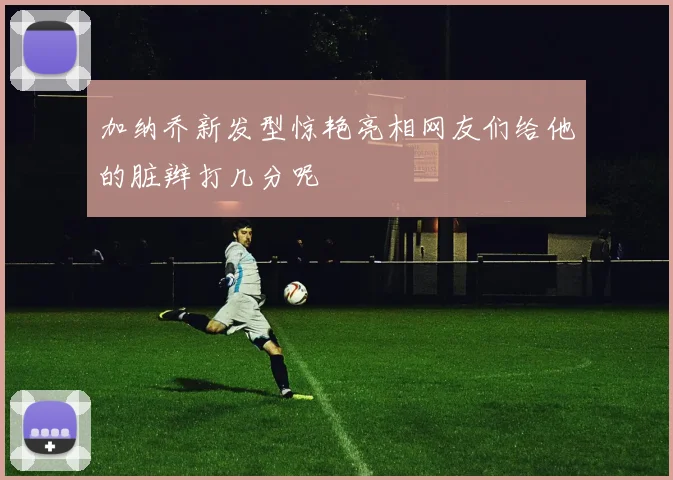 加纳乔新发型惊艳亮相网友们给他的脏辫打几分呢