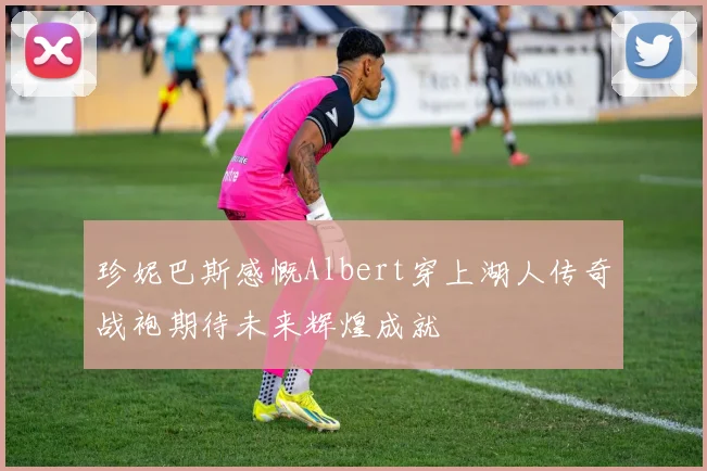 珍妮巴斯感慨Albert穿上湖人传奇战袍期待未来辉煌成就