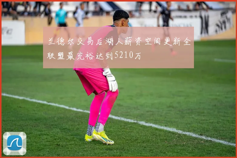 兰德尔交易后湖人薪资空间更新全联盟最充裕达到5210万