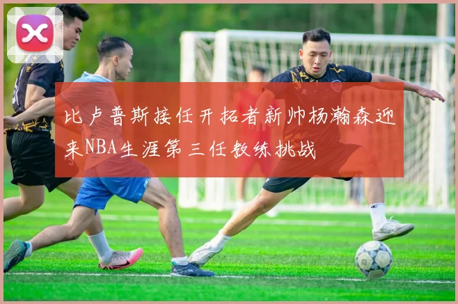 比卢普斯接任开拓者新帅杨瀚森迎来NBA生涯第三任教练挑战