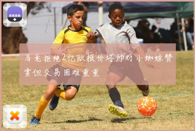 马竞拒绝2亿欧报价塔帅对小蜘蛛赞赏但交易困难重重