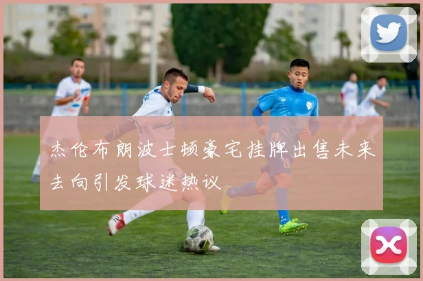 杰伦布朗波士顿豪宅挂牌出售未来去向引发球迷热议