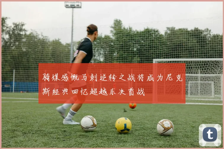 骑媒感慨马刺逆转之战将成为尼克斯经典回忆超越东决首战