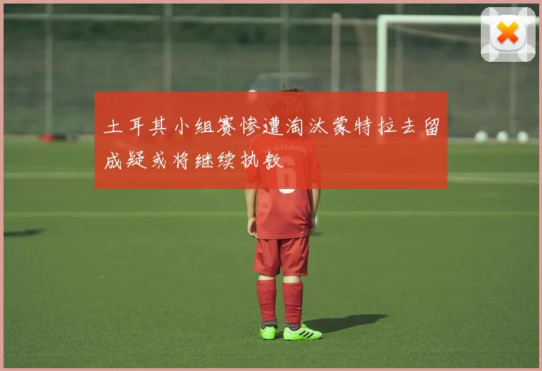 土耳其小组赛惨遭淘汰蒙特拉去留成疑或将继续执教