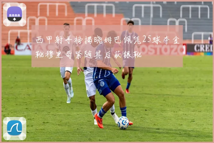 西甲射手榜揭晓姆巴佩凭25球夺金靴穆里奇紧随其后获银靴